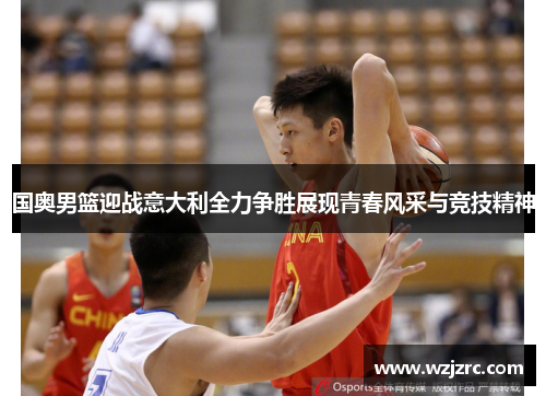 国奥男篮迎战意大利全力争胜展现青春风采与竞技精神