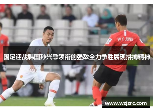 国足迎战韩国孙兴慜领衔的强敌全力争胜展现拼搏精神