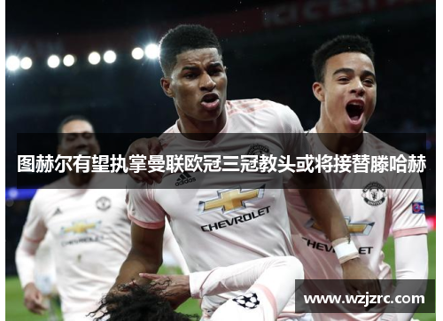 图赫尔有望执掌曼联欧冠三冠教头或将接替滕哈赫