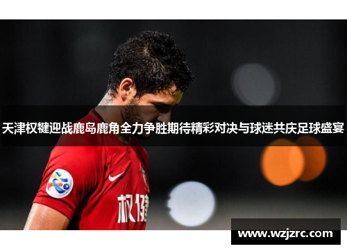 天津权犍迎战鹿岛鹿角全力争胜期待精彩对决与球迷共庆足球盛宴