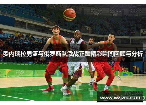 委内瑞拉男篮与俄罗斯队激战正酣精彩瞬间回顾与分析