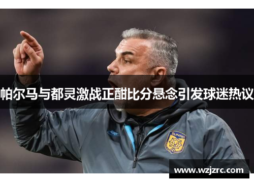 帕尔马与都灵激战正酣比分悬念引发球迷热议