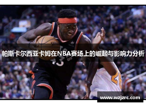 帕斯卡尔西亚卡姆在NBA赛场上的崛起与影响力分析